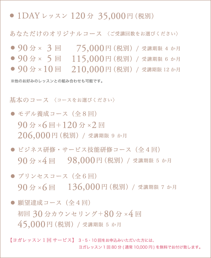 1DAYレッスン120分 35,000円（税別） あなただけのオリジナルコース〈ご受講回数をお選びください〉 ・90分×	3回 75,000円（税別）/受講期限4か月 ・90分×	5回115,000円（税別）/受講期限6か月  ・90分×	10回210,000円（税別）/受講期限12か月  ※他のお好みのレッスンとの組み合わせも可能です。  基本のコース〈コースをお選びください〉  ・モデル養成コース（全8回） 90分×6回＋120分×2回 206,000円（税別）/受講期限9か月  ・ビジネス研修・サービス技能研修コース（全4回） 90分×4回 98,000円（税別）/受講期限5か月  ・プリンセスコース（全6回） 90分×6回 136,000円（税別）/受講期限7か月  ・願望達成コース（全4回） 初回30分カウンセリング＋80分×4回 45,000円（税別）/ 受講期限5か月