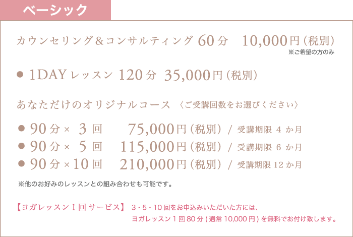 ベーシック カウンセリング&コンサルティング60分 10,000円(税別)※ご希望の方のみ / ・1DAYレッスン120分 35,000円(税別)/ ・90分×3回 75,000円(税別)受講期限4か月 / ・90分×5回 115,000円(税別)受講期限6か月 / ・90分×10回 210,000円(税別)受講期限12か月 / 【ヨガレッスン1回サービス】3・5・10回をお申込みいただいた方には、ヨガレッスン1回80分(通常10,000円)を無料でお付け致します。