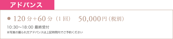 アドバンス 120分＋60分（1回） 50,000円（税別） 10:30〜18:00最終受付 ※写真の撮られ方アドバンスは上記時間内でご予約ください